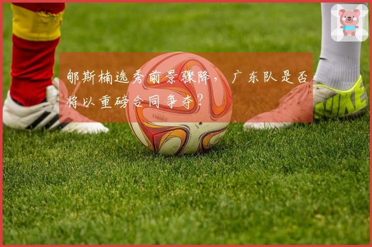 郇斯楠选秀前景骤降，广东队是否将以重磅合同争夺？