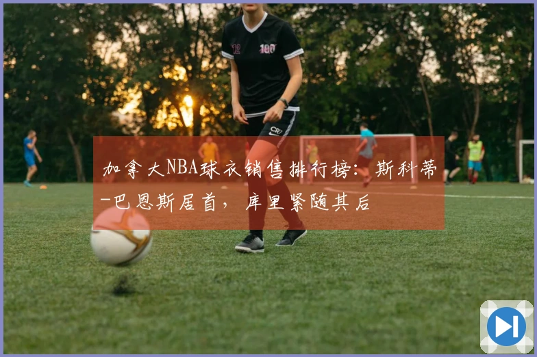加拿大NBA球衣销售排行榜：斯科蒂-巴恩斯居首，库里紧随其后