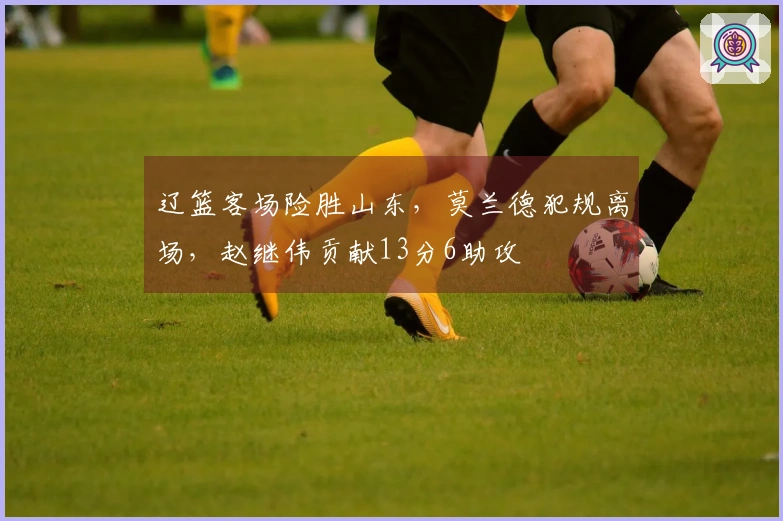 辽篮客场险胜山东，莫兰德犯规离场，赵继伟贡献13分6助攻