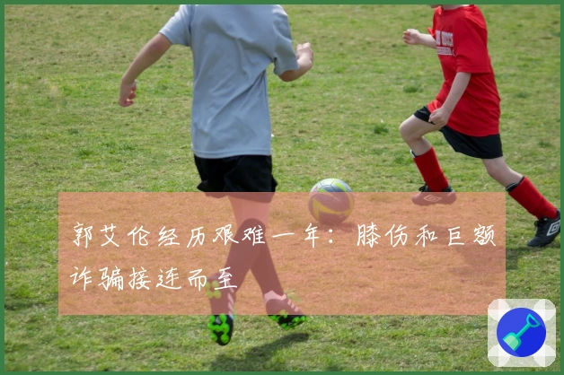 郭艾伦经历艰难一年：膝伤和巨额诈骗接连而至