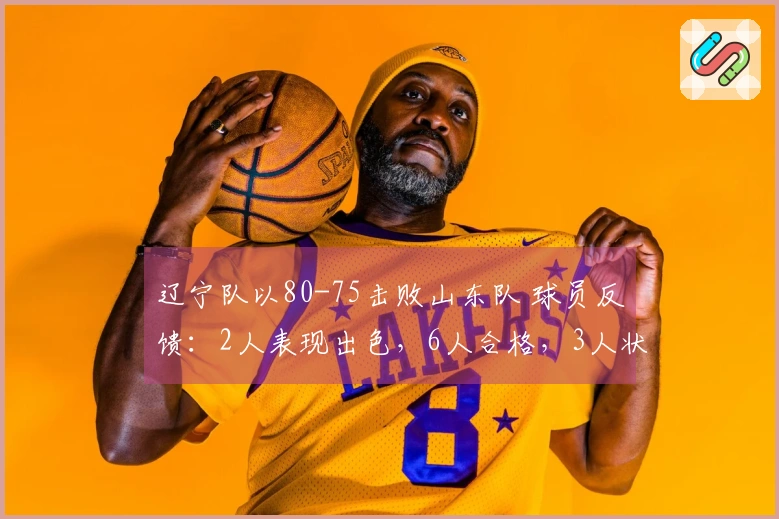 辽宁队以80-75击败山东队 球员反馈：2人表现出色，6人合格，3人状态低迷