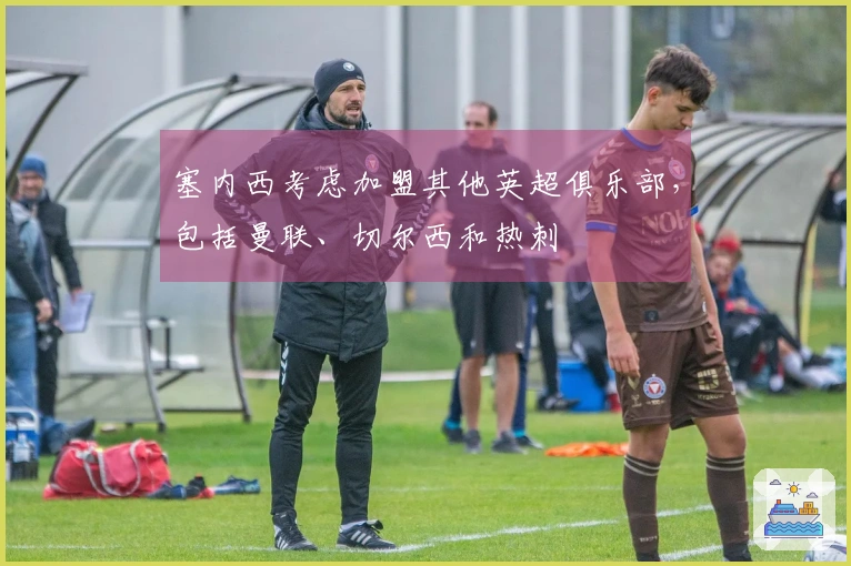 塞内西考虑加盟其他英超俱乐部，包括曼联、切尔西和热刺