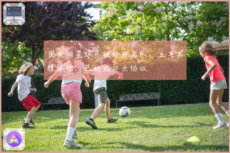 国米明星球员被传将离队，土耳其媒体称：已达成口头协议