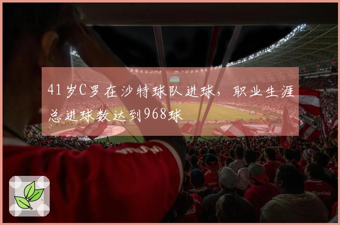 41岁C罗在沙特球队进球，职业生涯总进球数达到968球