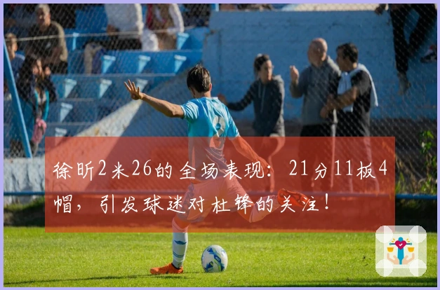 徐昕2米26的全场表现：21分11板4帽，引发球迷对杜锋的关注！