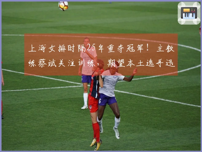 上海女排时隔25年重夺冠军！主教练蔡斌关注训练，期望本土选手迅速成长