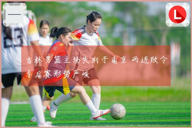 吉林男篮主场失利于南京 两连败令季后赛形势严峻