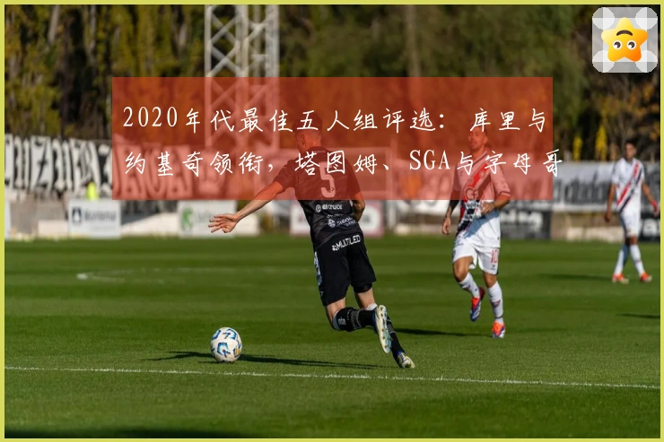 2020年代最佳五人组评选：库里与约基奇领衔，塔图姆、SGA与字母哥入围