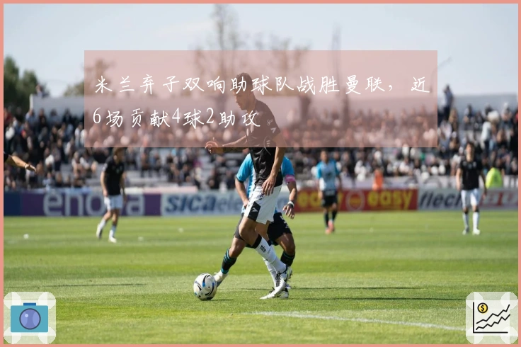 米兰弃子双响助球队战胜曼联，近6场贡献4球2助攻