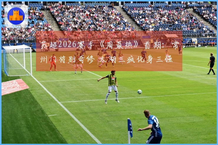 苏超2026赛季《周最热》首期:常州门将别奇修 太湖三疯化身三强