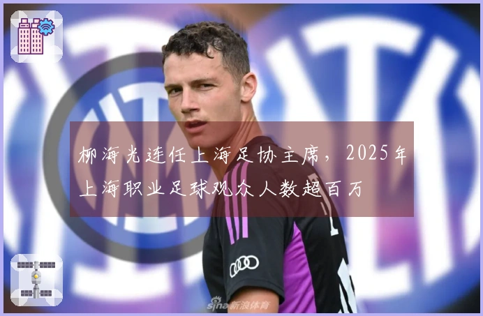 柳海光连任上海足协主席,2025年上海职业足球观众人数超百万