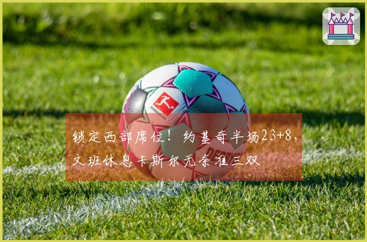 锁定西部席位！约基奇半场23+8，文班休息卡斯尔无奈准三双