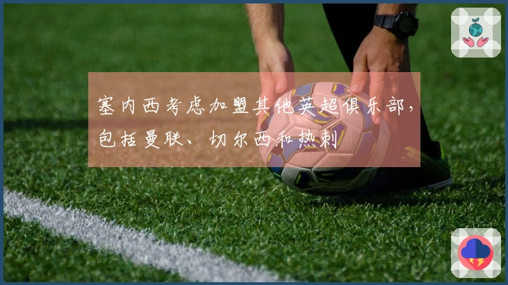 塞内西考虑加盟其他英超俱乐部，包括曼联、切尔西和热刺