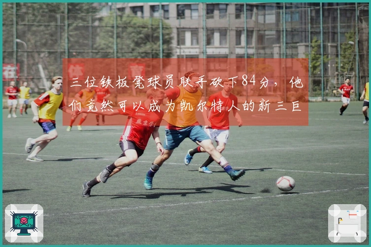 三位铁板凳球员联手砍下84分，他们竟然可以成为凯尔特人的新三巨头？