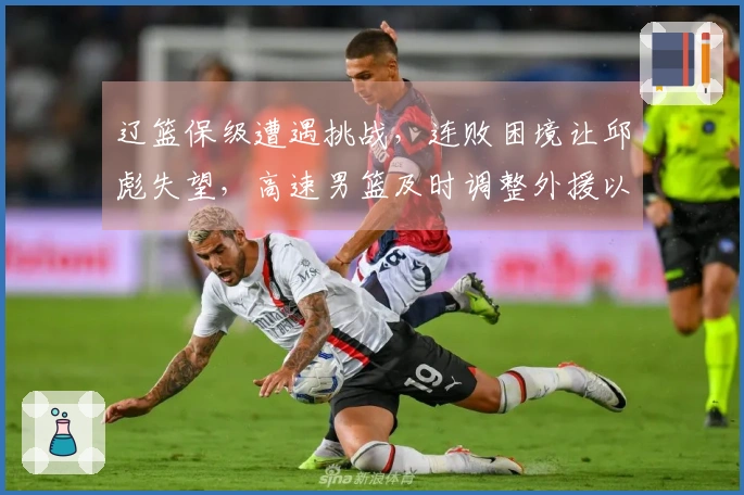 辽篮保级遭遇挑战，连败困境让邱彪失望，高速男篮及时调整外援以应对危机
