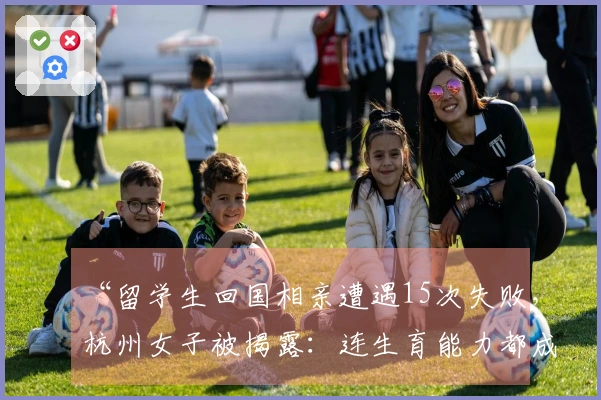 “留学生回国相亲遭遇15次失败，杭州女子被揭露：连生育能力都成疑”