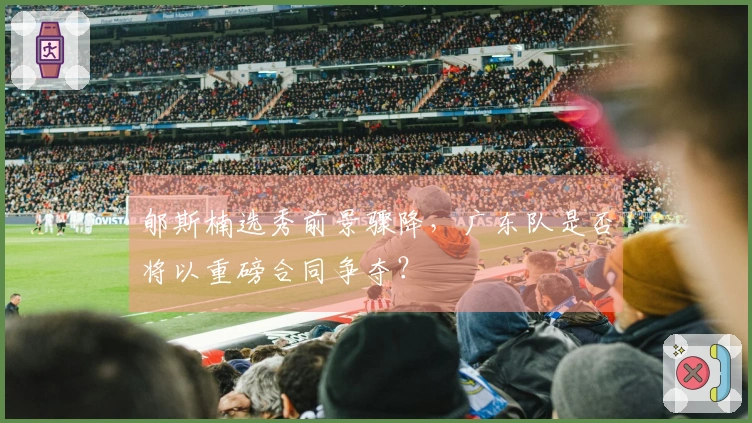 郇斯楠选秀前景骤降，广东队是否将以重磅合同争夺？