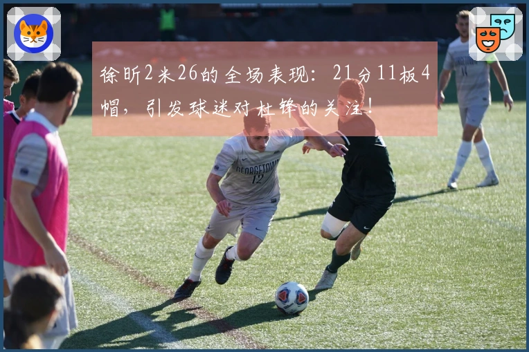 徐昕2米26的全场表现：21分11板4帽，引发球迷对杜锋的关注！