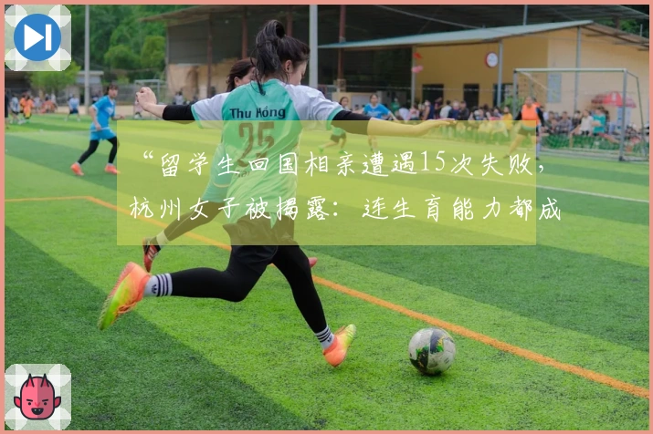 “留学生回国相亲遭遇15次失败，杭州女子被揭露：连生育能力都成疑”